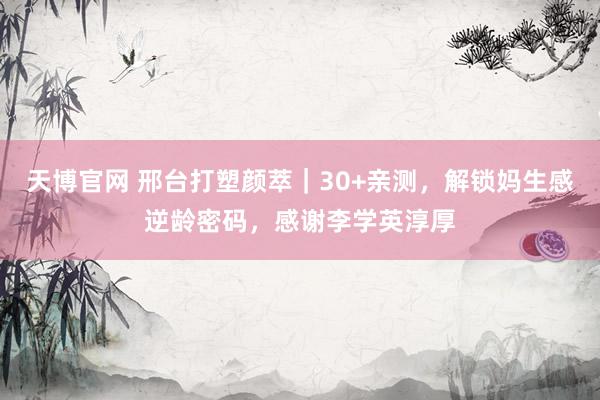 天博官网 邢台打塑颜萃｜30+亲测，解锁妈生感逆龄密码，感谢李学英淳厚