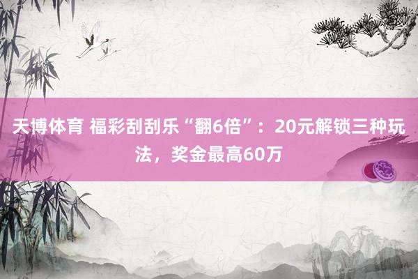 天博体育 福彩刮刮乐“翻6倍”：20元解锁三种玩法，奖金最高60万