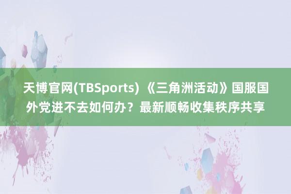 天博官网(TBSports) 《三角洲活动》国服国外党进不去如何办？最新顺畅收集秩序共享
