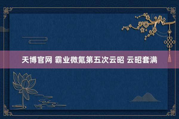 天博官网 霸业微氪第五次云昭 云昭套满