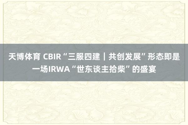 天博体育 CBIR“三服四建｜共创发展”形态即是一场IRWA“世东谈主拾柴”的盛宴