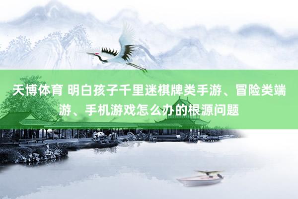 天博体育 明白孩子千里迷棋牌类手游、冒险类端游、手机游戏怎么办的根源问题
