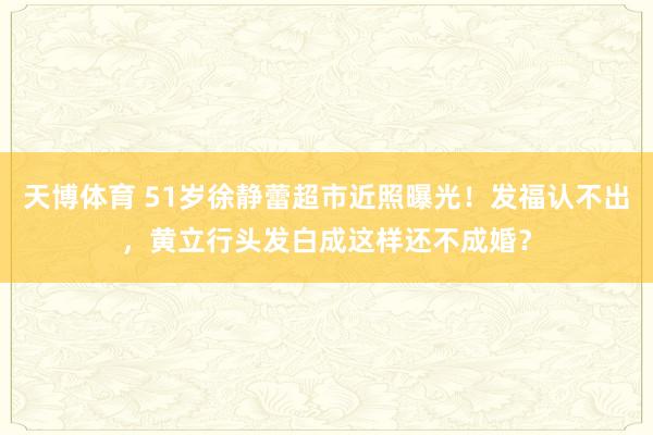 天博体育 51岁徐静蕾超市近照曝光！发福认不出，黄立行头发白成这样还不成婚？