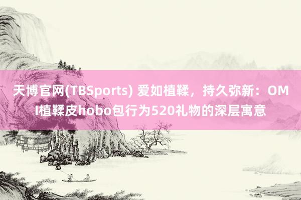 天博官网(TBSports) 爱如植鞣，持久弥新：OMI植鞣皮hobo包行为520礼物的深层寓意