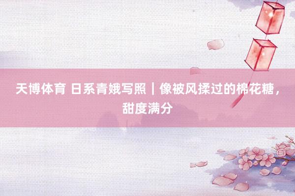 天博体育 日系青娥写照｜像被风揉过的棉花糖，甜度满分