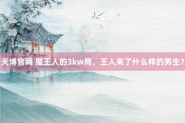 天博官网 魔王人的3kw局，王人来了什么样的男生？