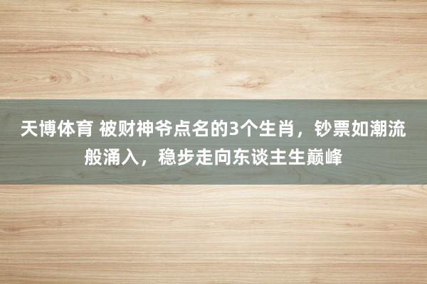 天博体育 被财神爷点名的3个生肖，钞票如潮流般涌入，稳步走向东谈主生巅峰
