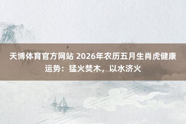 天博体育官方网站 2026年农历五月生肖虎健康运势：猛火焚木，以水济火