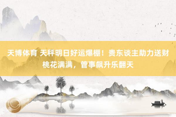 天博体育 天秤明日好运爆棚！贵东谈主助力送财桃花满满，管事飙升乐翻天