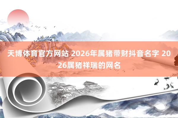天博体育官方网站 2026年属猪带财抖音名字 2026属猪祥瑞的网名