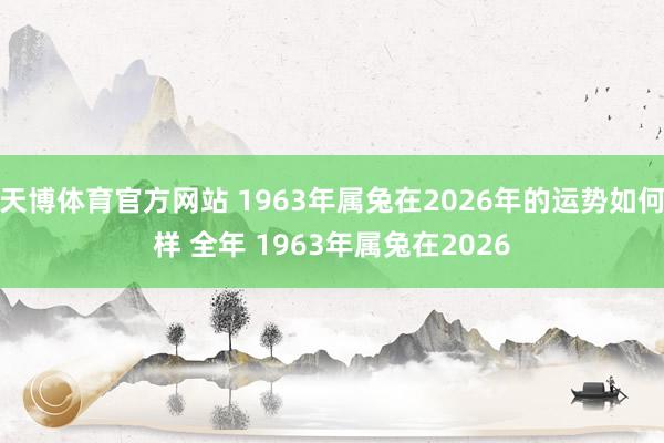 天博体育官方网站 1963年属兔在2026年的运势如何样 全年 1963年属兔在2026