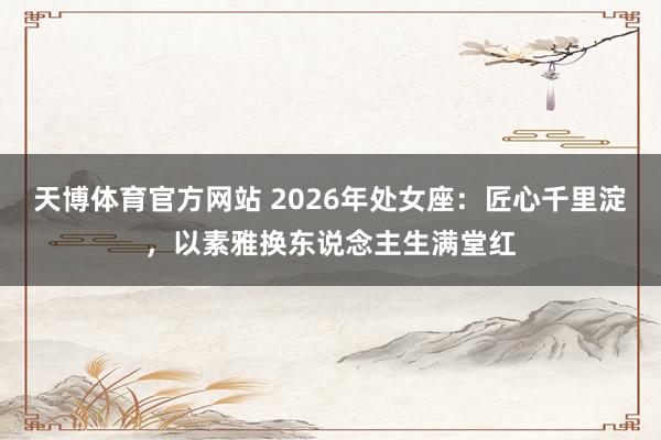 天博体育官方网站 2026年处女座：匠心千里淀，以素雅换东说念主生满堂红