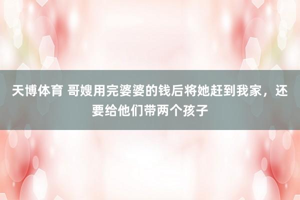 天博体育 哥嫂用完婆婆的钱后将她赶到我家，还要给他们带两个孩子