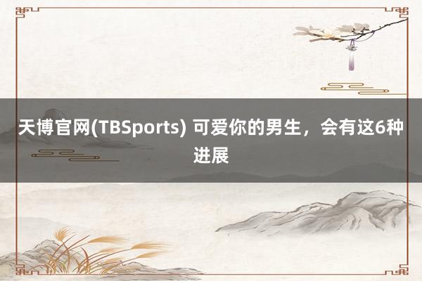 天博官网(TBSports) 可爱你的男生，会有这6种进展