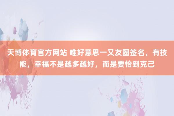 天博体育官方网站 唯好意思一又友圈签名，有技能，幸福不是越多越好，而是要恰到克己