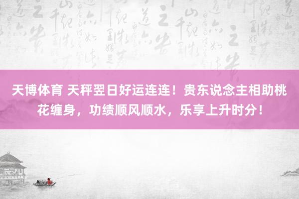 天博体育 天秤翌日好运连连！贵东说念主相助桃花缠身，功绩顺风顺水，乐享上升时分！
