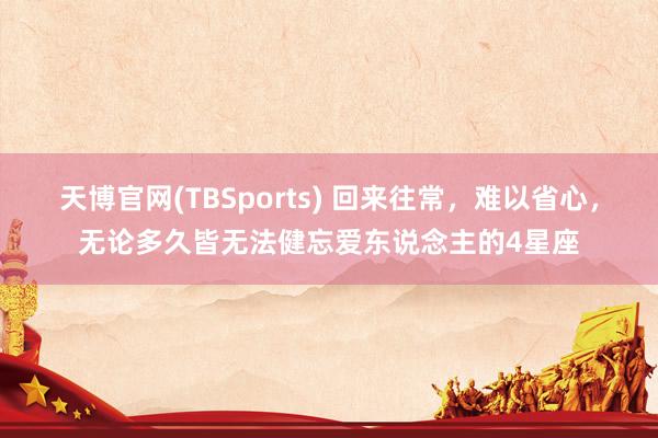 天博官网(TBSports) 回来往常，难以省心，无论多久皆无法健忘爱东说念主的4星座