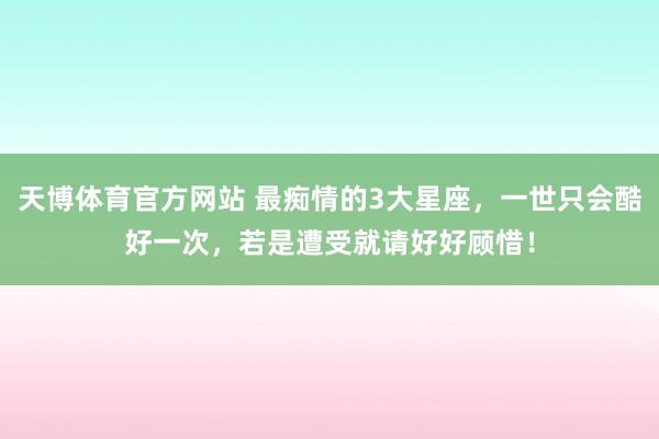 天博体育官方网站 最痴情的3大星座，一世只会酷好一次，若是遭受就请好好顾惜！