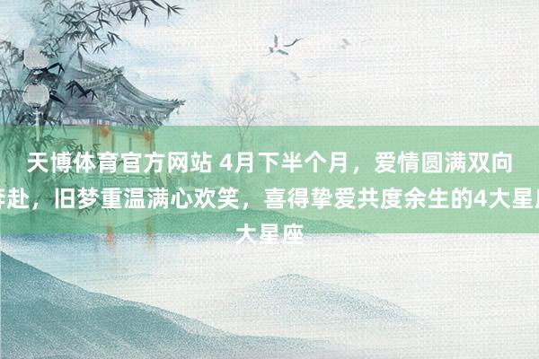 天博体育官方网站 4月下半个月，爱情圆满双向奔赴，旧梦重温满心欢笑，喜得挚爱共度余生的4大星座
