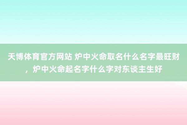 天博体育官方网站 炉中火命取名什么名字最旺财，炉中火命起名字什么字对东谈主生好