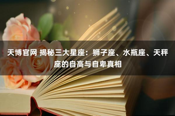天博官网 揭秘三大星座：狮子座、水瓶座、天秤座的自高与自卑真相
