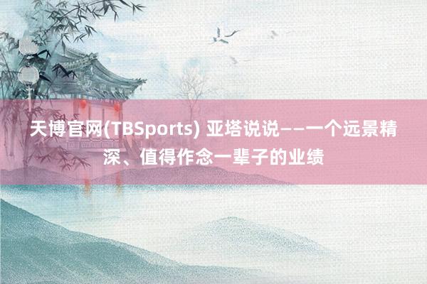 天博官网(TBSports) 亚塔说说——一个远景精深、值得作念一辈子的业绩