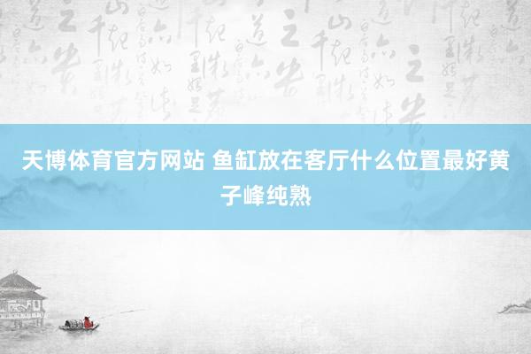 天博体育官方网站 鱼缸放在客厅什么位置最好黄子峰纯熟