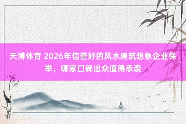 天博体育 2026年信誉好的风水建筑想象企业保举，哪家口碑出众值得承袭
