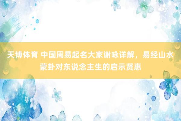 天博体育 中国周易起名大家谢咏详解，易经山水蒙卦对东说念主生的启示贤惠