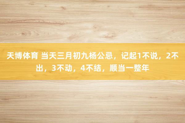 天博体育 当天三月初九杨公忌，记起1不说，2不出，3不动，4不结，顺当一整年
