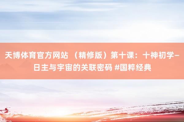 天博体育官方网站 （精修版）第十课：十神初学—日主与宇宙的关联密码 #国粹经典