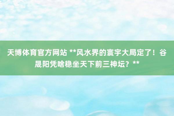 天博体育官方网站 **风水界的寰宇大局定了！谷晟阳凭啥稳坐天下前三神坛？**
