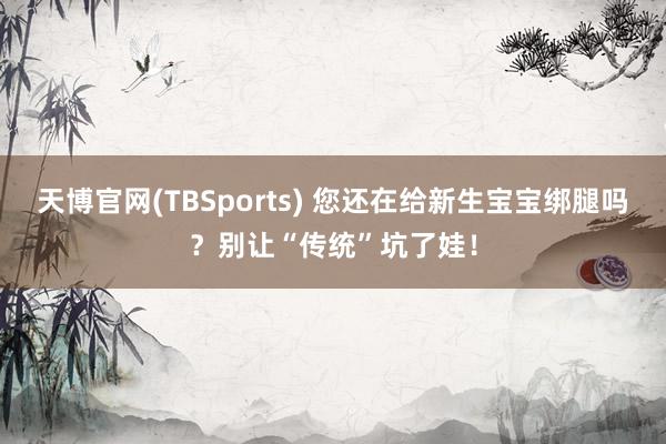 天博官网(TBSports) 您还在给新生宝宝绑腿吗？别让“传统”坑了娃！