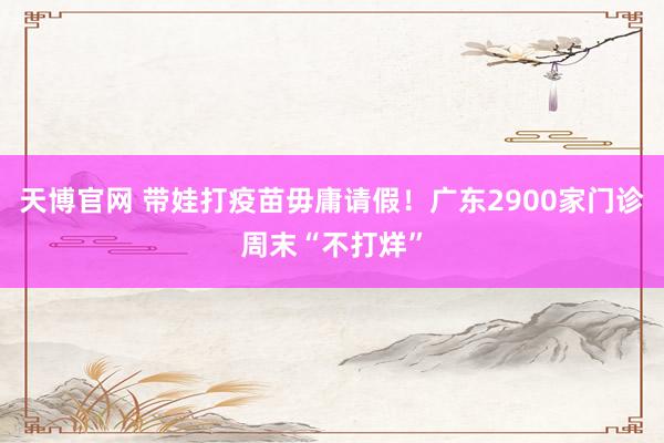 天博官网 带娃打疫苗毋庸请假！广东2900家门诊周末“不打烊”