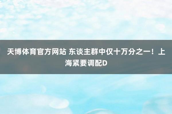 天博体育官方网站 东谈主群中仅十万分之一！上海紧要调配D