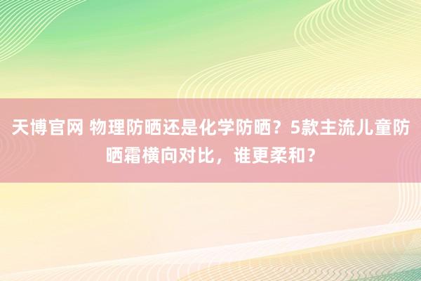 天博官网 物理防晒还是化学防晒？5款主流儿童防晒霜横向对比，谁更柔和？
