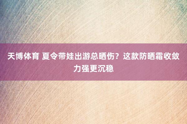 天博体育 夏令带娃出游总晒伤？这款防晒霜收敛力强更沉稳