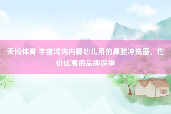 天博体育 宇宙鸿沟内婴幼儿用的鼻腔冲洗器，性价比高的品牌保举