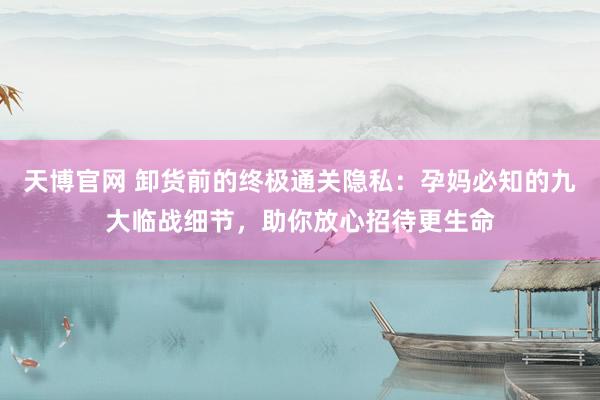 天博官网 卸货前的终极通关隐私：孕妈必知的九大临战细节，助你放心招待更生命