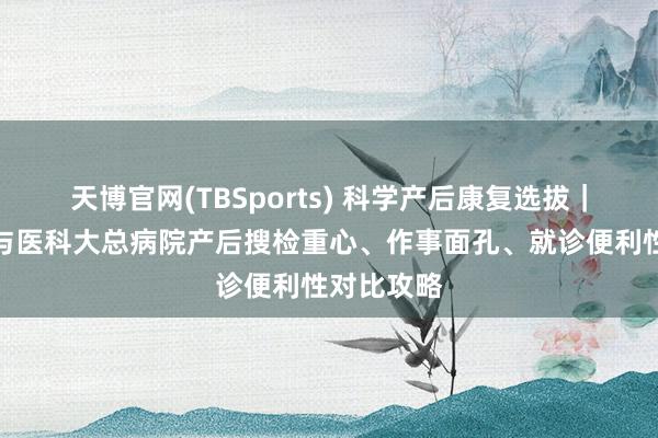 天博官网(TBSports) 科学产后康复选拔｜中心妇产与医科大总病院产后搜检重心、作事面孔、就诊便利性对比攻略