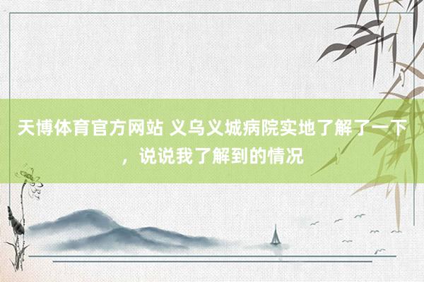 天博体育官方网站 义乌义城病院实地了解了一下，说说我了解到的情况