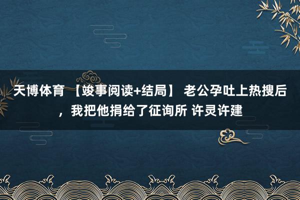 天博体育 【竣事阅读+结局】 老公孕吐上热搜后，我把他捐给了征询所 许灵许建