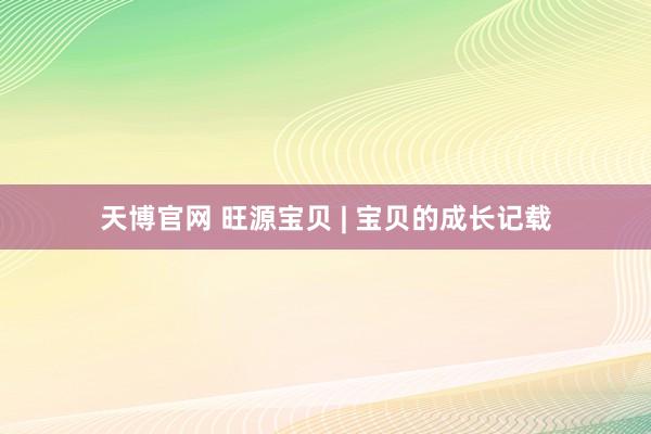 天博官网 旺源宝贝 | 宝贝的成长记载