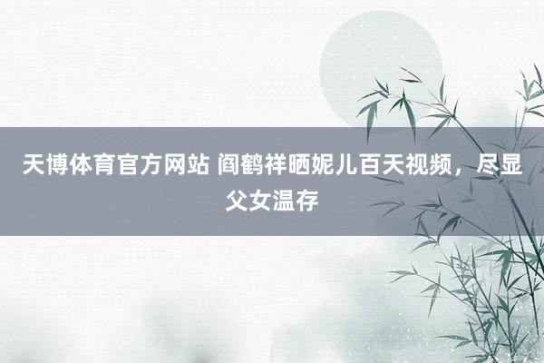 天博体育官方网站 阎鹤祥晒妮儿百天视频，尽显父女温存