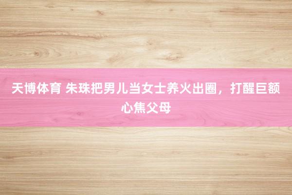 天博体育 朱珠把男儿当女士养火出圈，打醒巨额心焦父母