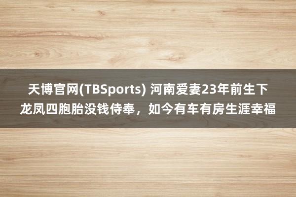 天博官网(TBSports) 河南爱妻23年前生下龙凤四胞胎没钱侍奉，如今有车有房生涯幸福