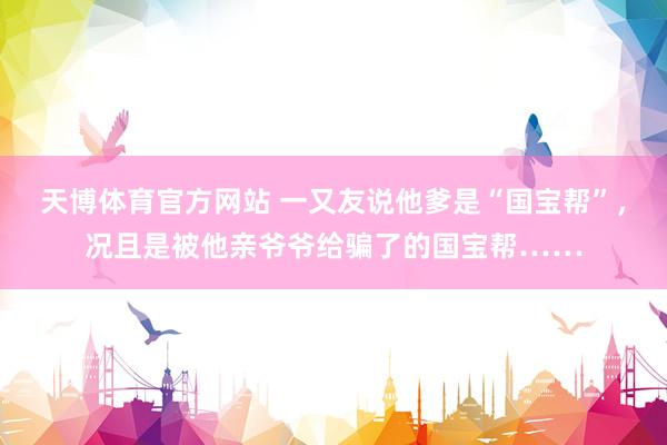 天博体育官方网站 一又友说他爹是“国宝帮”，况且是被他亲爷爷给骗了的国宝帮……