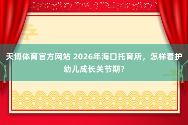 天博体育官方网站 2026年海口托育所，怎样看护幼儿成长关节期？