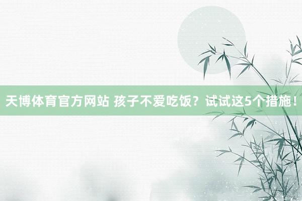 天博体育官方网站 孩子不爱吃饭？试试这5个措施！