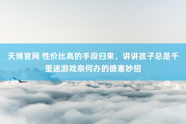 天博官网 性价比高的手段归来，讲讲孩子总是千里迷游戏奈何办的搪塞妙招